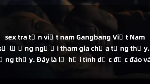 sex tra tấn việt nam Gangbang Việt Nam: Kỷ lục mới với số lượng người tham gia chưa từng thấy. Đây là lễ hội tình dục độc đáo và gây sốc.
