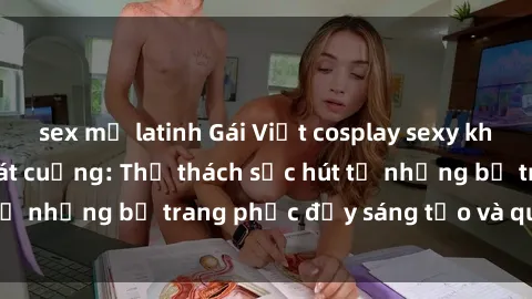 sex mỹ latinh Gái Việt cosplay sexy khiến fan hâm mộ phát cuồng: Thử thách sức hút từ những bộ trang phục đầy sáng tạo và quyến rũ!