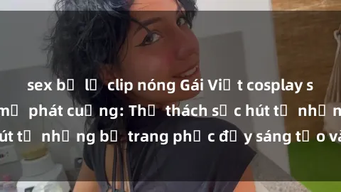 sex bị lộ clip nóng Gái Việt cosplay sexy khiến fan hâm mộ phát cuồng: Thử thách sức hút từ những bộ trang phục đầy sáng tạo và quyến rũ!