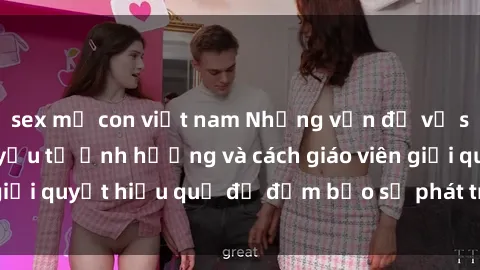 sex mẹ con việt nam Những vấn đề về sex học sinh: Các yếu tố ảnh hưởng và cách giáo viên giải quyết hiệu quả để đảm bảo sự phát triển toàn diện.