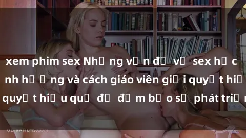 xem phim sex Những vấn đề về sex học sinh: Các yếu tố ảnh hưởng và cách giáo viên giải quyết hiệu quả để đảm bảo sự phát triển toàn diện.