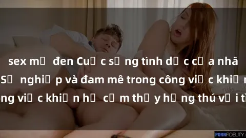 sex mỹ đen Cuộc sống tình dục của nhân viên văn phòng: Sự nghiệp và đam mê trong công việc khiến họ cảm thấy hứng thú với tình dục?