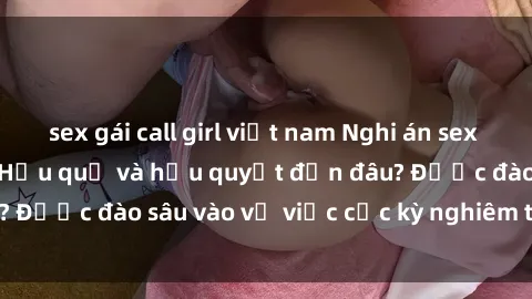 sex gái call girl việt nam Nghi án sex nhân viên nhà hàng: Hậu quả và hậu quyết đến đâu? Được đào sâu vào vụ việc cực kỳ nghiêm trọng này.