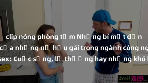 clip nóng phòng tắm Những bí mật đằng sau cuộc sống của những nữ hầu gái trong ngành công nghiệp sex: Cuộc sống, lẽ thường hay những khó khăn mà họ phải đối mặt.