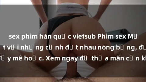 sex phim hàn quốc vietsub Phim sex Mỹ đen: phút mãnh liệt với những cảnh địt nhau nóng bỏng, đầy mê hoặc. Xem ngay để thỏa mãn cơn khát tình dục của bạn!
