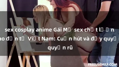 sex cosplay anime Gái Mỹ sex chất lượng cao đến từ Việt Nam: Cuốn hút và đầy quyến rũ