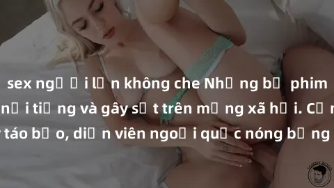 sex người lớn không che Những bộ phim sex ngoại quốc nổi tiếng và gây sốt trên mạng xã hội. Cảnh quay táo bạo, diễn viên ngoại quốc nóng bỏng trong các tác phẩm đỉnh cao.