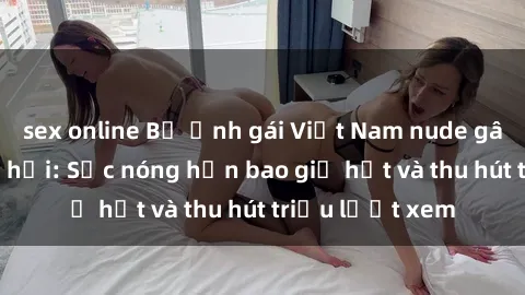 sex online Bộ ảnh gái Việt Nam nude gây sốt mạng xã hội: Sắc nóng hơn bao giờ hết và thu hút triệu lượt xem