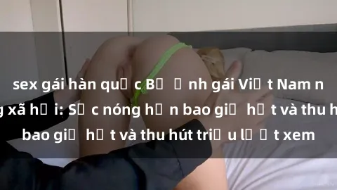 sex gái hàn quốc Bộ ảnh gái Việt Nam nude gây sốt mạng xã hội: Sắc nóng hơn bao giờ hết và thu hút triệu lượt xem