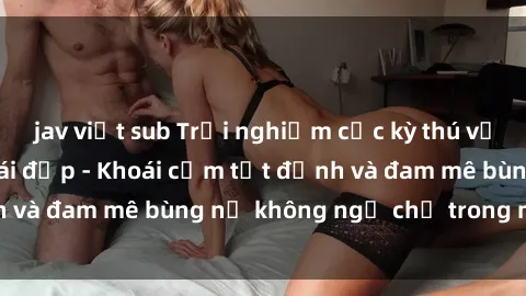 jav việt sub Trải nghiệm cực kỳ thú vị khi làm tình với gái đẹp - Khoái cảm tột đỉnh và đam mê bùng nổ không ngờ chỉ trong một đêm!