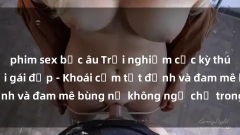 phim sex bắc âu Trải nghiệm cực kỳ thú vị khi làm tình với gái đẹp - Khoái cảm tột đỉnh và đam mê bùng nổ không ngờ chỉ trong một đêm!