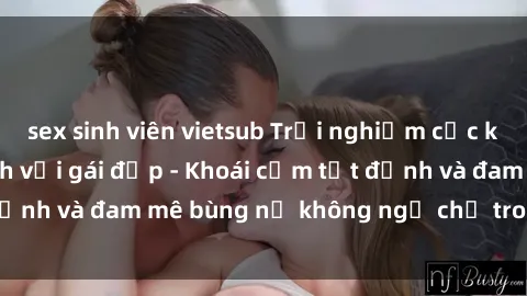 sex sinh viên vietsub Trải nghiệm cực kỳ thú vị khi làm tình với gái đẹp - Khoái cảm tột đỉnh và đam mê bùng nổ không ngờ chỉ trong một đêm!