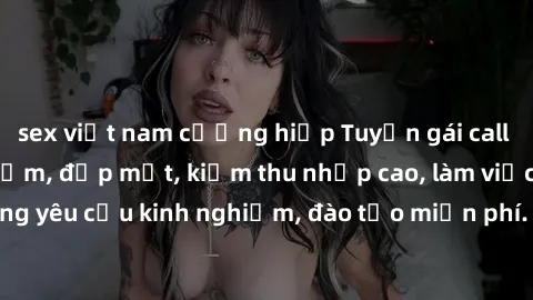 sex việt nam cưỡng hiếp Tuyển gái call girl Việt Nam gợi cảm, đẹp mắt, kiếm thu nhập cao, làm việc linh hoạt, không yêu cầu kinh nghiệm, đào tạo miễn phí. Liên hệ ngay để biết thêm chi tiết!