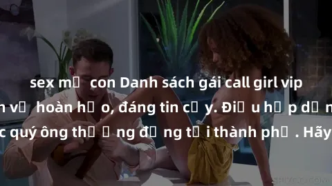 sex mẹ con Danh sách gái call girl vip chất lượng, dịch vụ hoàn hảo, đáng tin cậy. Điều hấp dẫn cho các quý ông thượng đẳng tại thành phố. Hãy nhấc máy và đặt lịch ngay!