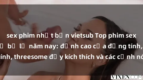 sex phim nhật bản vietsub Top phim sex hot nhất không thể bỏ lỡ năm nay: đỉnh cao của đồng tính, threesome đầy kích thích và các cảnh nóng đang gây sốt!