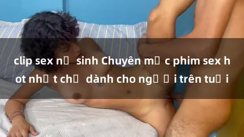clip sex nữ sinh Chuyên mục phim sex hot nhất chỉ dành cho người trên tuổi