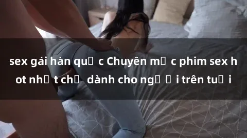 sex gái hàn quốc Chuyên mục phim sex hot nhất chỉ dành cho người trên tuổi