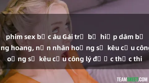 phim sex bắc âu Gái trẻ bị hiếp dâm bạo lực trong khu rừng hoang, nạn nhân hoảng sợ kêu cầu công lý được thực thi