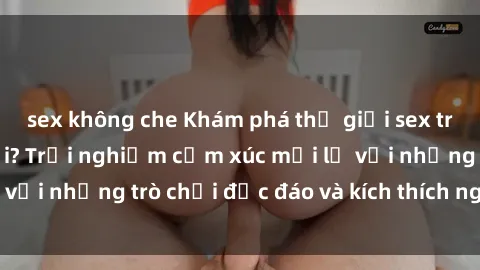 sex không che Khám phá thế giới sex trực tuyến: Hơn tuổi? Trải nghiệm cảm xúc mới lạ với những trò chơi độc đáo và kích thích người lớn