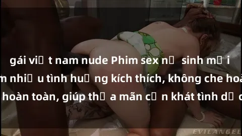 gái việt nam nude Phim sex nữ sinh mới nhất: Trải nghiệm nhiều tình huống kích thích, không che hoàn toàn, giúp thỏa mãn cơn khát tình dục của các bạn trẻ