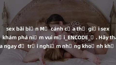 sex bãi biển Mở cánh cửa thế giới sex MILF Việt Nam để khám phá niềm vui mới_ENCODE_. Hãy tham gia ngay để trải nghiệm những khoảnh khắc đầy kích thích và đam mê.