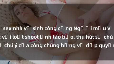 sex nhà vệ sinh công cộng Người mẫu Việt Nam gây sốt với loạt shoot ảnh táo bạo, thu hút sự chú ý của công chúng bằng vẻ đẹp quyến rũ và gợi cảm.