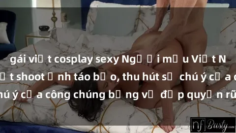 gái việt cosplay sexy Người mẫu Việt Nam gây sốt với loạt shoot ảnh táo bạo, thu hút sự chú ý của công chúng bằng vẻ đẹp quyến rũ và gợi cảm.