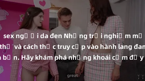 sex người da đen Những trải nghiệm mới lạ với sex tập thể và cách thức truy cập vào hành lang đam mê của bạn. Hãy khám phá những khoái cảm đầy kích thích với tập thể hấp dẫn!
