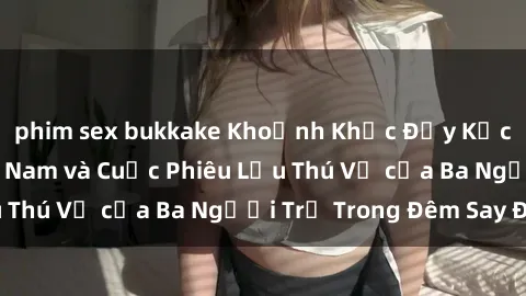 phim sex bukkake Khoảnh Khắc Đầy Kịch Tính: Sex  Việt Nam và Cuộc Phiêu Lưu Thú Vị của Ba Người Trẻ Trong Đêm Say Đắm