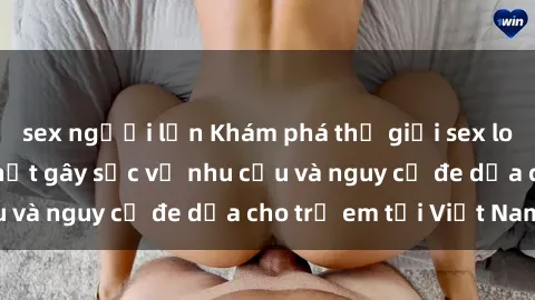 sex người lớn Khám phá thế giới sex loli Việt Nam: Sự thật gây sốc về nhu cầu và nguy cơ đe dọa cho trẻ em tại Việt Nam