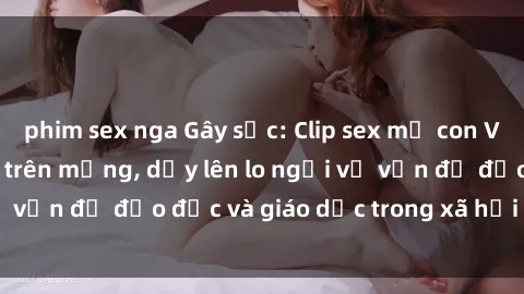 phim sex nga Gây sốc: Clip sex mẹ con Việt Nam lan truyền trên mạng, dấy lên lo ngại về vấn đề đạo đức và giáo dục trong xã hội hiện nay.