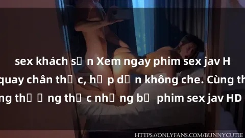sex khách sạn Xem ngay phim sex jav HD với những cảnh quay chân thực, hấp dẫn không che. Cùng thưởng thức những bộ phim sex jav HD hot nhất hiện nay!
